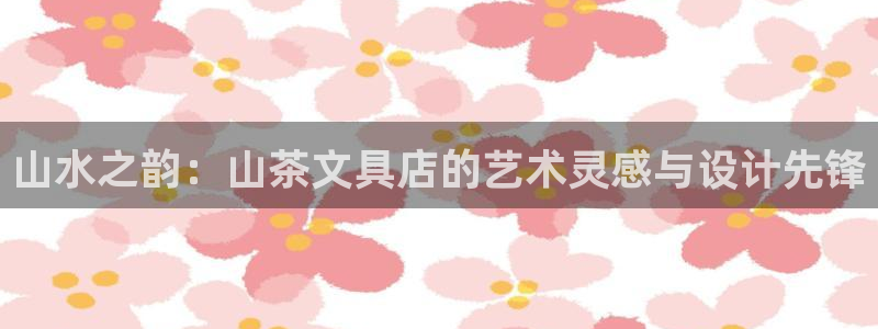 龙八国际登入：山水之韵：山茶文具店的艺术